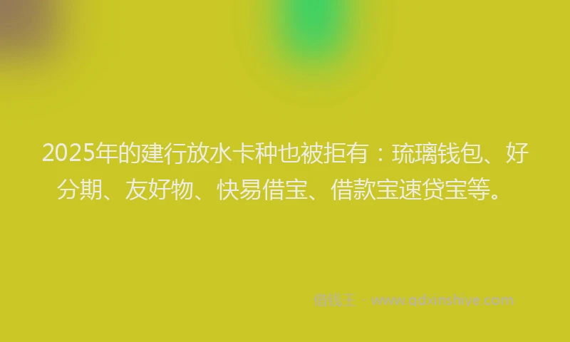 2025年的建行放水卡种也被拒有：琉璃钱包、好分期、友好物、快易借宝、借款宝速贷宝等。