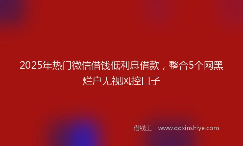 2025年热门微信借钱低利息借款，整合5个网黑烂户无视风控口子