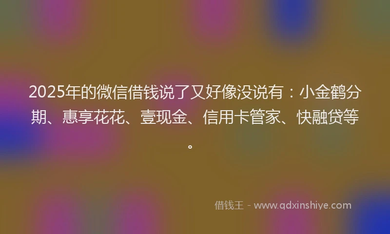 2025年的微信借钱说了又好像没说有：小金鹤分期、惠享花花、壹现金、信用卡管家、快融贷等。