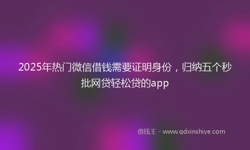 2025年热门微信借钱需要证明身份，归纳五个秒批网贷轻松贷的app