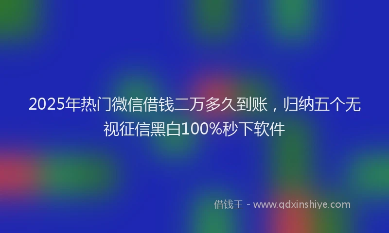 2025年热门微信借钱二万多久到账，归纳五个无视征信黑白100%秒下软件