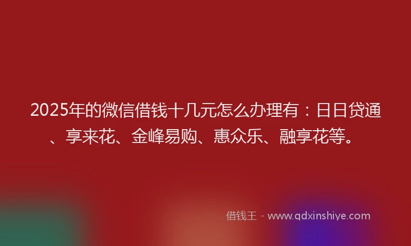 2025年的微信借钱十几元怎么办理有：日日贷通、享来花、金峰易购、惠众乐、融享花等。