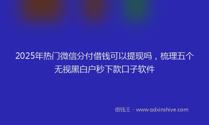 2025年热门微信分付借钱可以提现吗，梳理五个无视黑白户秒下款口子软件