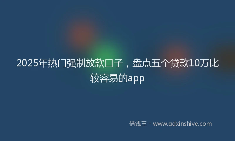 2025年热门强制放款口子，盘点五个贷款10万比较容易的app