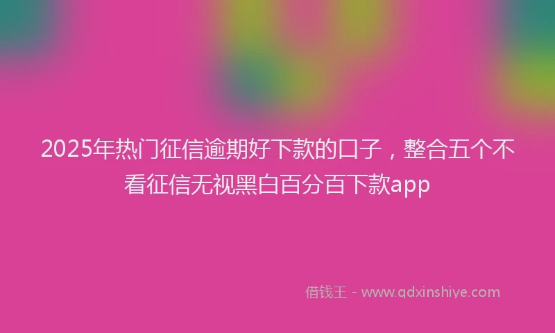 2025年热门征信逾期好下款的口子，整合五个不看征信无视黑白百分百下款app