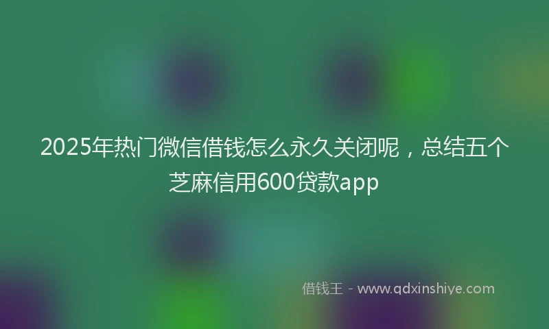 2025年热门微信借钱怎么永久关闭呢，总结五个芝麻信用600贷款app