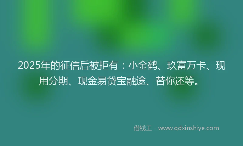2025年的征信后被拒有：小金鹤、玖富万卡、现用分期、现金易贷宝融途、替你还等。