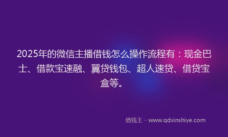 2025年的微信主播借钱怎么操作流程有：现金巴士、借款宝速融、翼贷钱包、超人速贷、借贷宝盒等。