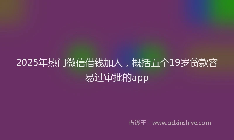 2025年热门微信借钱加人,概括五个19岁贷款容易过审批的app