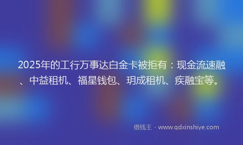 2025年的工行万事达白金卡被拒有：现金流速融、中益租机、福星钱包、玥成租机、疾融宝等。