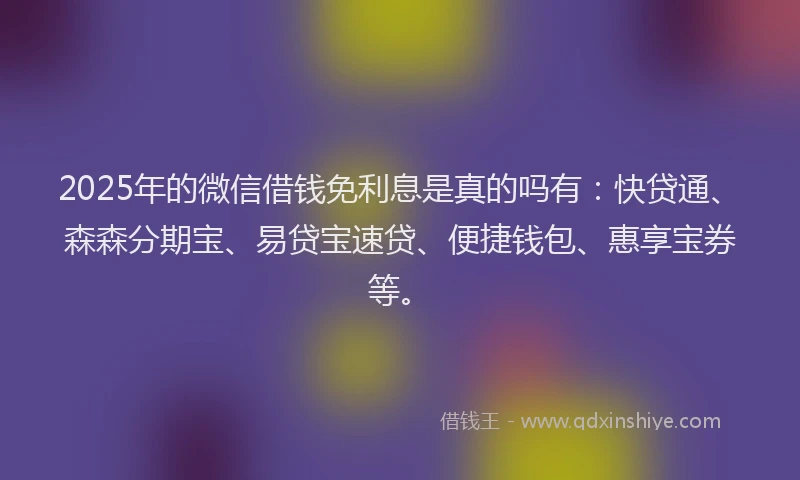 2025年的微信借钱免利息是真的吗有:快贷通、森森分期宝、易贷宝速贷、便捷钱包、惠享宝券等。