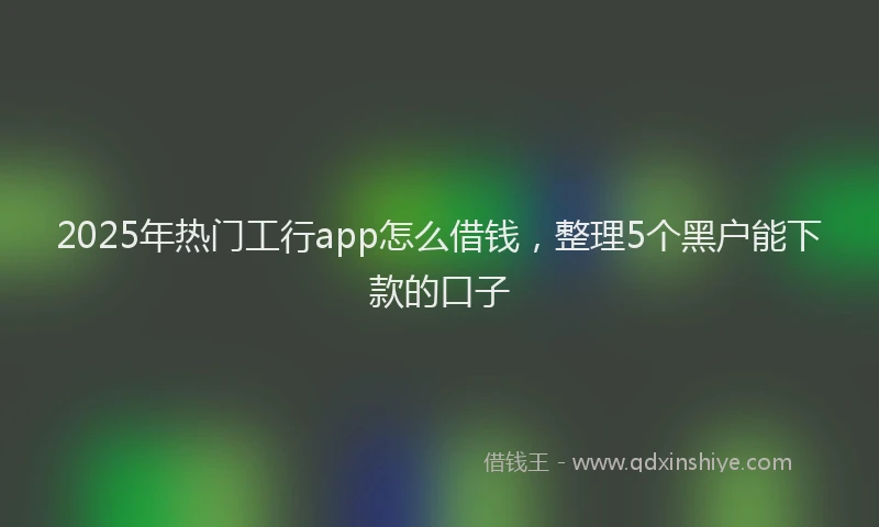2025年热门工行app怎么借钱，整理5个黑户能下款的口子