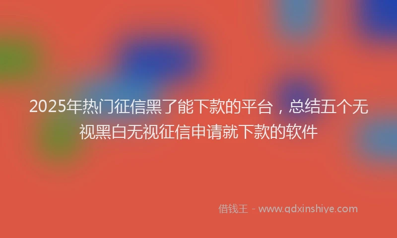 2025年热门征信黑了能下款的平台，总结五个无视黑白无视征信申请就下款的软件
