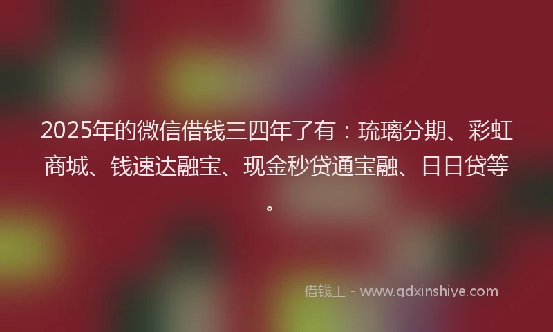 2025年的微信借钱三四年了有：琉璃分期、彩虹商城、钱速达融宝、现金秒贷通宝融、日日贷等。