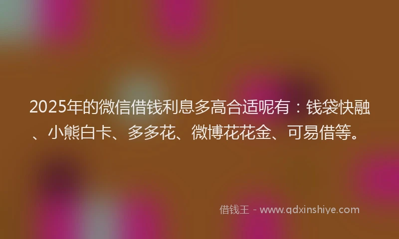 2025年的微信借钱利息多高合适呢有：钱袋快融、小熊白卡、多多花、微博花花金、可易借等。