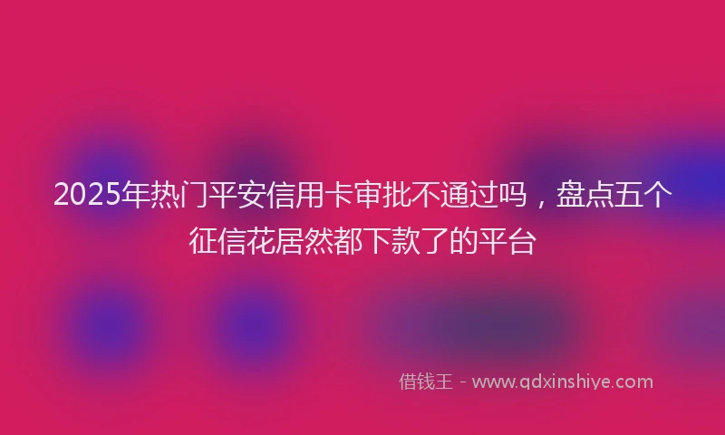2025年热门平安信用卡审批不通过吗，盘点五个征信花居然都下款了的平台