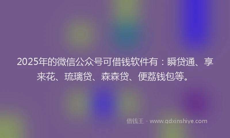 2025年的微信公众号可借钱软件有：瞬贷通、享来花、琉璃贷、森森贷、便荔钱包等。