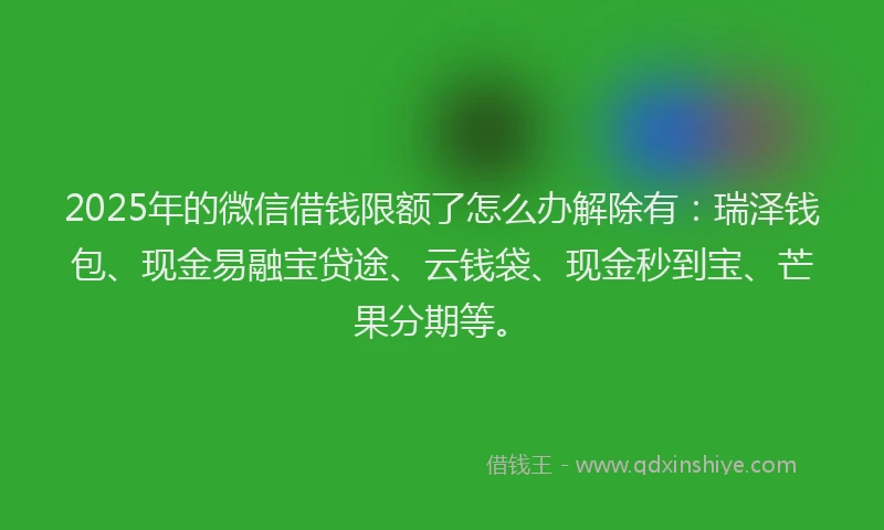 2025年的微信借钱限额了怎么办解除有：瑞泽钱包、现金易融宝贷途、云钱袋、现金秒到宝、芒果分期等。