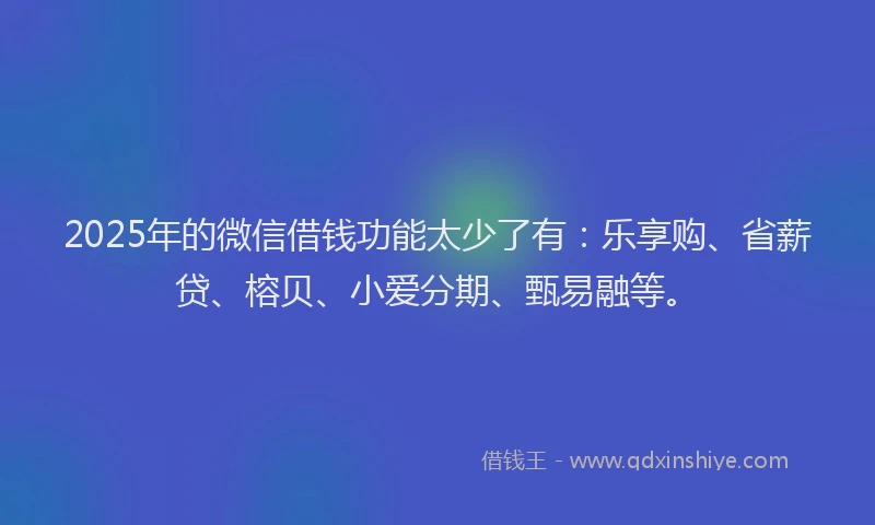 2025年的微信借钱功能太少了有:乐享购、省薪贷、榕贝、小爱分期、甄易融等。