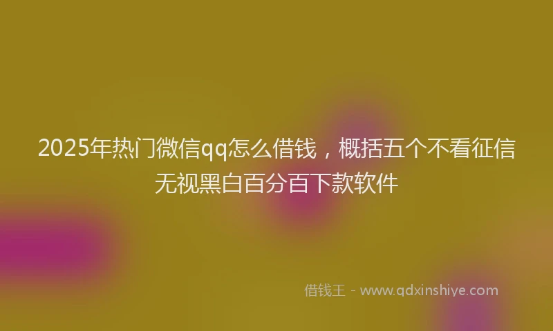 2025年热门微信qq怎么借钱，概括五个不看征信无视黑白百分百下款软件