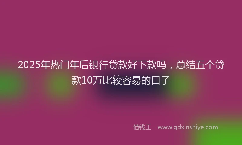 2025年热门年后银行贷款好下款吗，总结五个贷款10万比较容易的口子