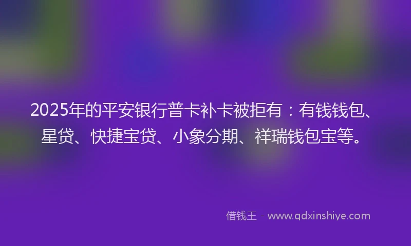 2025年的平安银行普卡补卡被拒有：有钱钱包、星贷、快捷宝贷、小象分期、祥瑞钱包宝等。