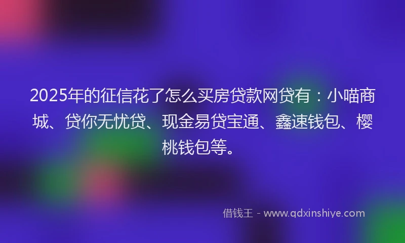 2025年的征信花了怎么买房贷款网贷有：小喵商城、贷你无忧贷、现金易贷宝通、鑫速钱包、樱桃钱包等。