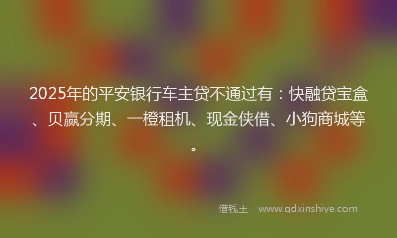 2025年的平安银行车主贷不通过有：快融贷宝盒、贝赢分期、一橙租机、现金侠借、小狗商城等。