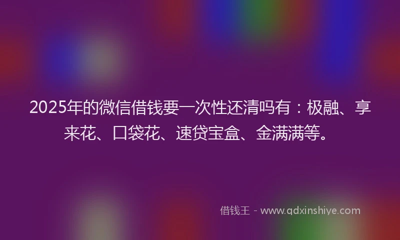 2025年的微信借钱要一次性还清吗有：极融、享来花、口袋花、速贷宝盒、金满满等。