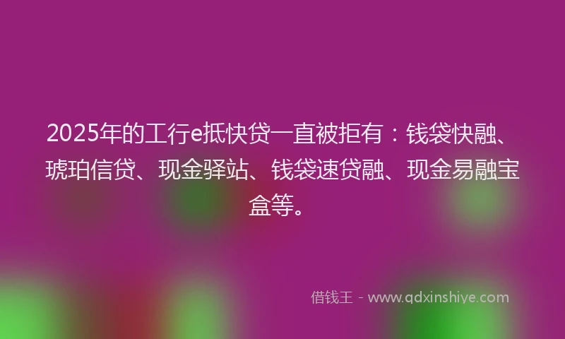 2025年的工行e抵快贷一直被拒有：钱袋快融、琥珀信贷、现金驿站、钱袋速贷融、现金易融宝盒等。