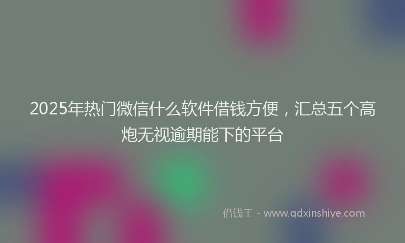 2025年热门微信什么软件借钱方便，汇总五个高炮无视逾期能下的平台