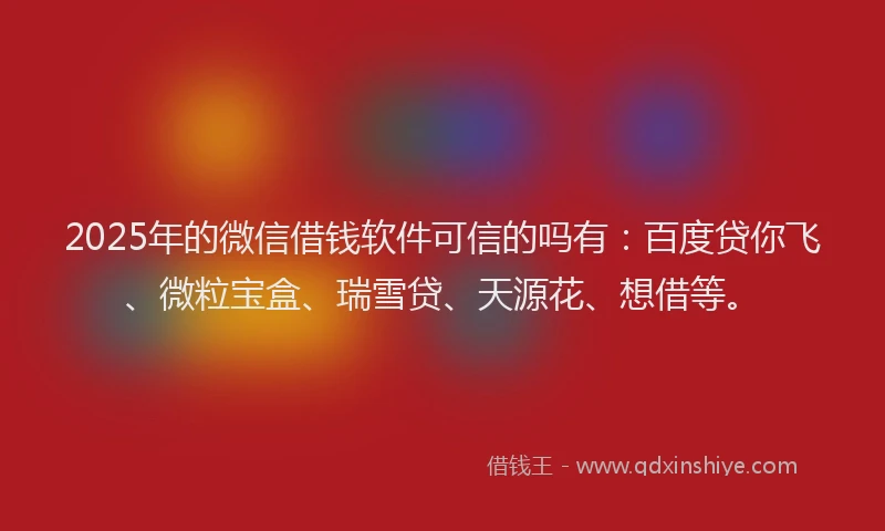 2025年的微信借钱软件可信的吗有：百度贷你飞、微粒宝盒、瑞雪贷、天源花、想借等。