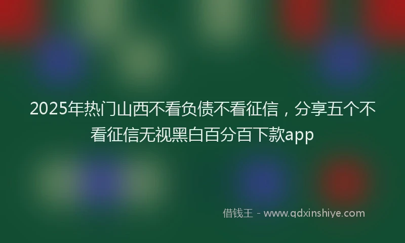 2025年热门山西不看负债不看征信，分享五个不看征信无视黑白百分百下款app