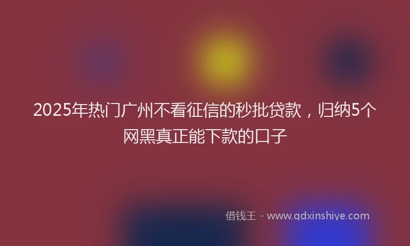 2025年热门广州不看征信的秒批贷款，归纳5个网黑真正能下款的口子