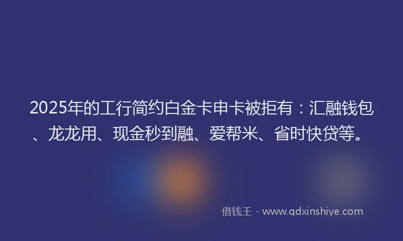 2025年的工行简约白金卡申卡被拒有：汇融钱包、龙龙用、现金秒到融、爱帮米、省时快贷等。
