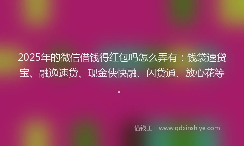 2025年的微信借钱得红包吗怎么弄有:钱袋速贷宝、融逸速贷、现金侠快融、闪贷通、放心花等。