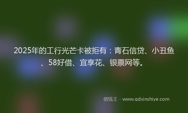 2025年的工行光芒卡被拒有：青石信贷、小丑鱼、58好借、宜享花、银票网等。