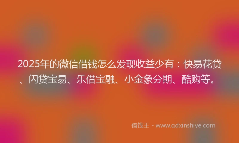 2025年的微信借钱怎么发现收益少有：快易花贷、闪贷宝易、乐借宝融、小金象分期、酷购等。