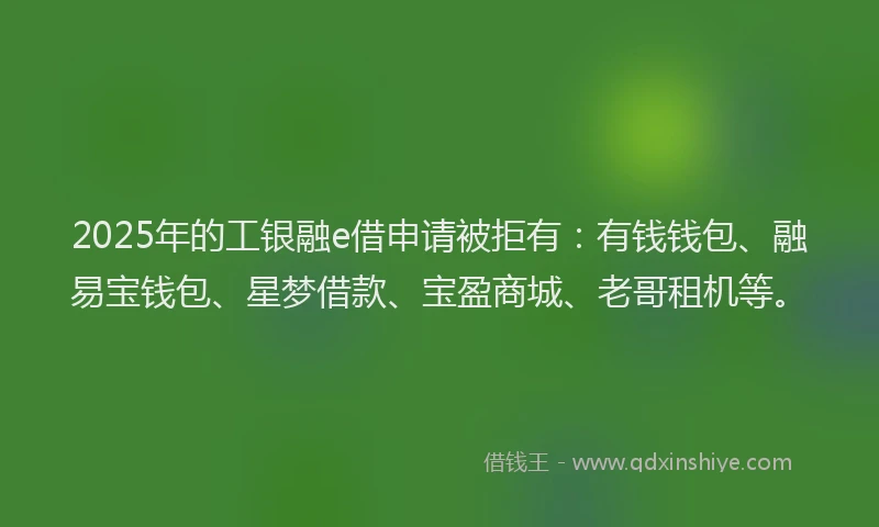 2025年的工银融e借申请被拒有：有钱钱包、融易宝钱包、星梦借款、宝盈商城、老哥租机等。