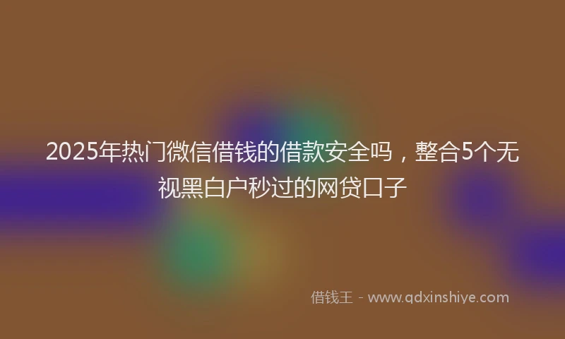 2025年热门微信借钱的借款安全吗，整合5个无视黑白户秒过的网贷口子