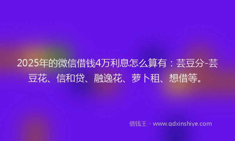 2025年的微信借钱4万利息怎么算有：芸豆分-芸豆花、信和贷、融逸花、萝卜租、想借等。