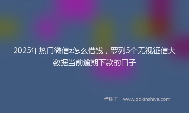 2025年热门微信z怎么借钱，罗列5个无视征信大数据当前逾期下款的口子