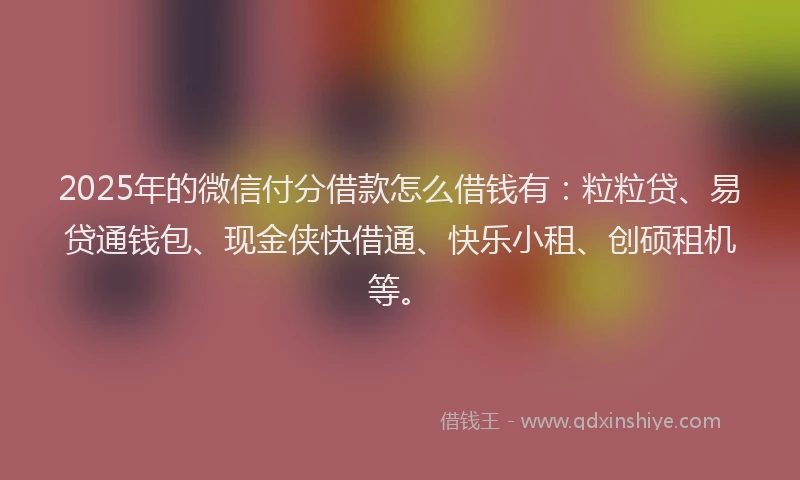 2025年的微信付分借款怎么借钱有：粒粒贷、易贷通钱包、现金侠快借通、快乐小租、创硕租机等。