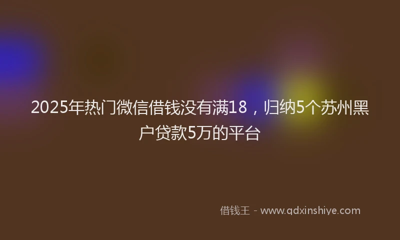 2025年热门微信借钱没有满18，归纳5个苏州黑户贷款5万的平台
