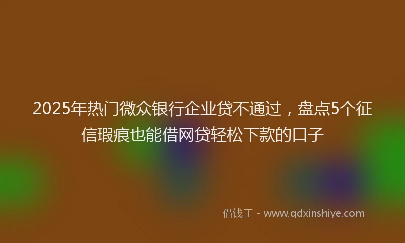 2025年热门微众银行企业贷不通过，盘点5个征信瑕疵也能借网贷轻松下款的口子