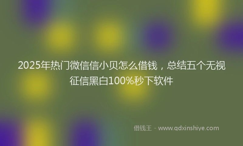 2025年热门微信信小贝怎么借钱，总结五个无视征信黑白100%秒下软件