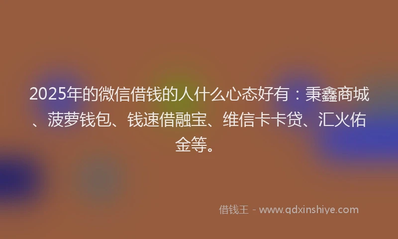 2025年的微信借钱的人什么心态好有：秉鑫商城、菠萝钱包、钱速借融宝、维信卡卡贷、汇火佑金等。