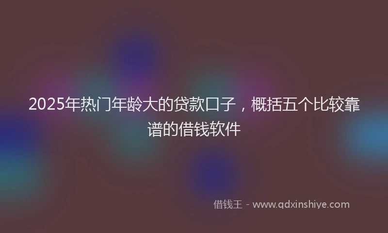2025年热门年龄大的贷款口子，概括五个比较靠谱的借钱软件