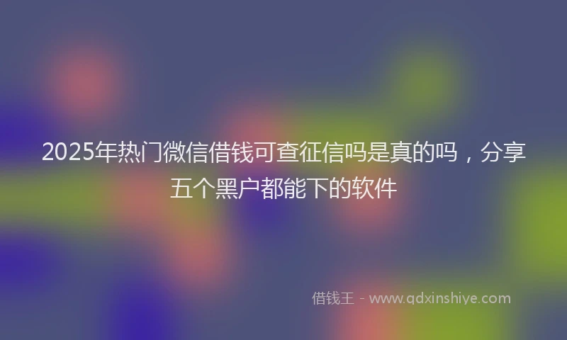 2025年热门微信借钱可查征信吗是真的吗，分享五个黑户都能下的软件