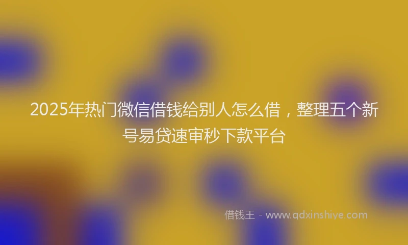 2025年热门微信借钱给别人怎么借，整理五个新号易贷速审秒下款平台